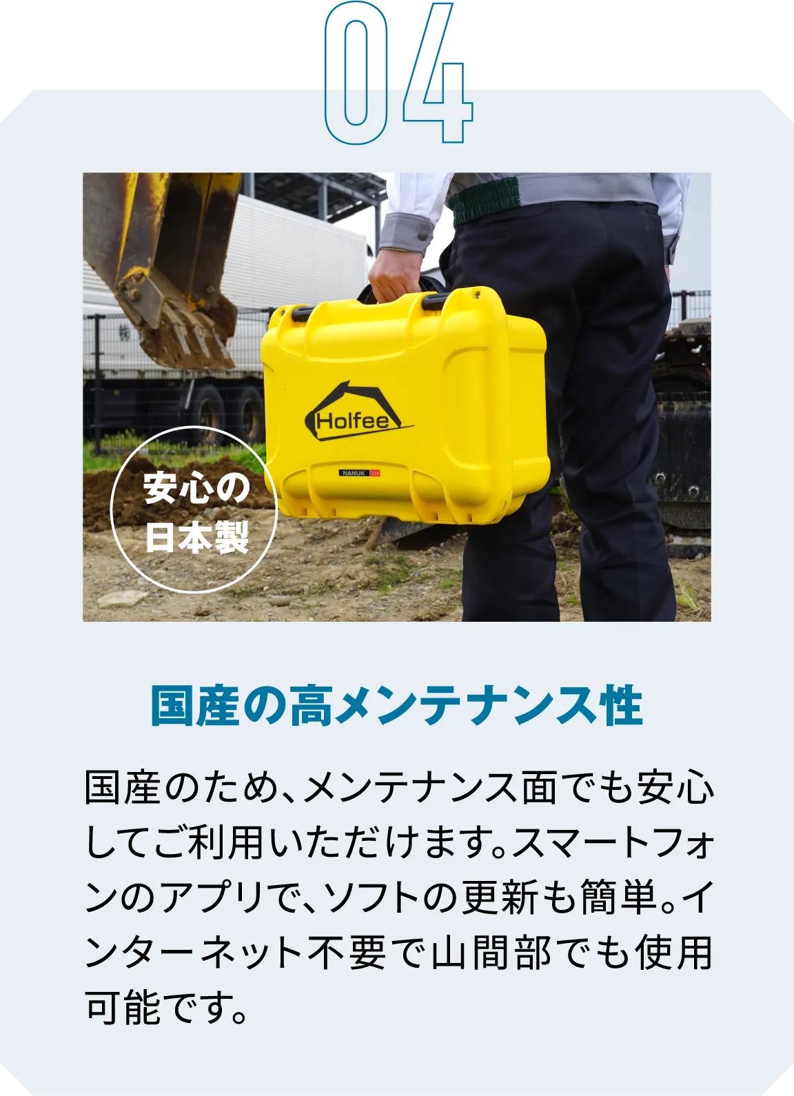 04|安心の日本製|国産の高メンテナンス性|国産のため、メンテナンス面でも安心してご利用いただけます。スマートフォンのアプリで、ソフトの更新も簡単。インターネット不要で山間部でも使用可能です。